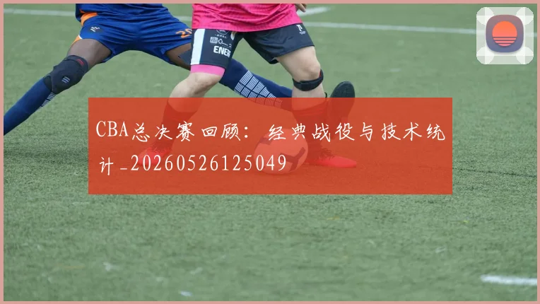 CBA总决赛回顾：经典战役与技术统计_20260526125049