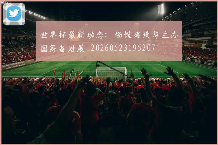 世界杯最新动态：场馆建设与主办国筹备进展_20260523195207