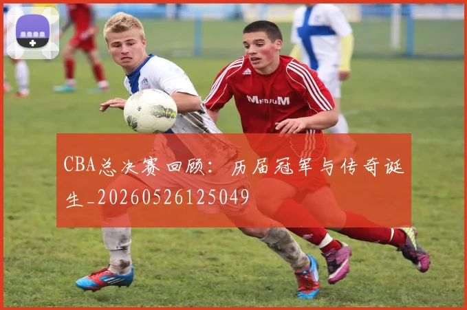CBA总决赛回顾:历届冠军与传奇诞生_20260526125049