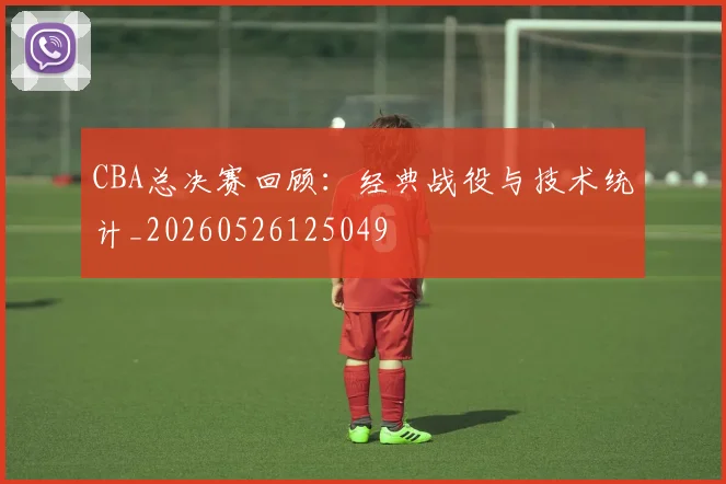 CBA总决赛回顾:经典战役与技术统计_20260526125049