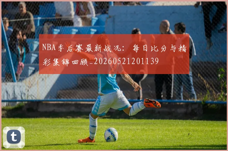 NBA季后赛最新战况：每日比分与精彩集锦回顾_20260521201139