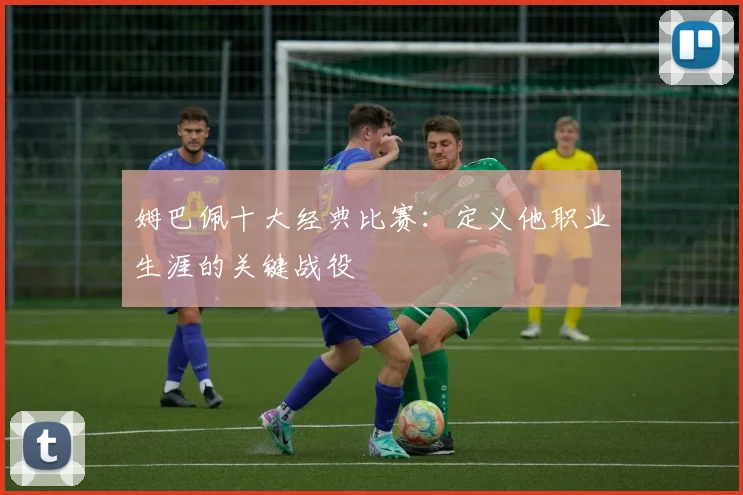 姆巴佩十大经典比赛：定义他职业生涯的关键战役