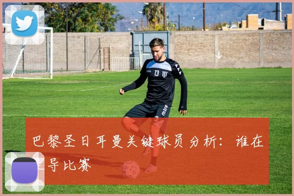 巴黎圣日耳曼关键球员分析：谁在主导比赛