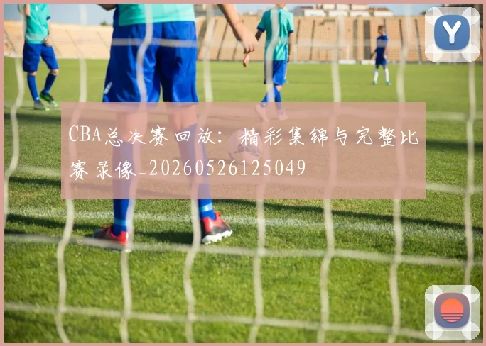 CBA总决赛回放:精彩集锦与完整比赛录像_20260526125049