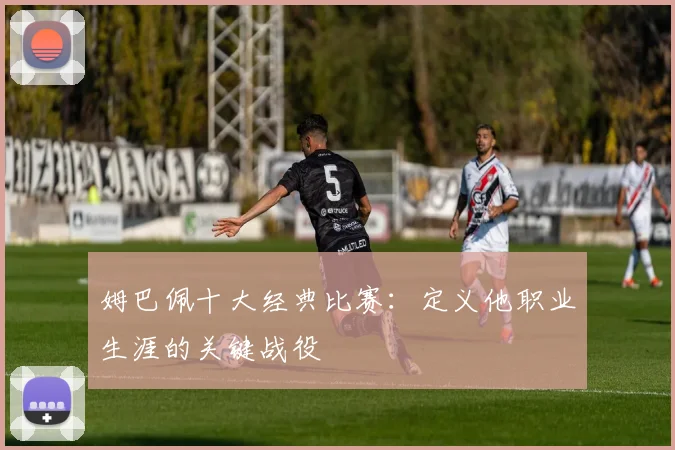 姆巴佩十大经典比赛：定义他职业生涯的关键战役