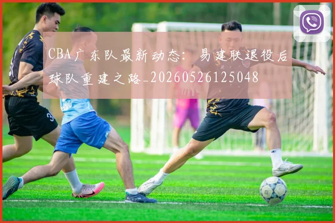 CBA广东队最新动态:易建联退役后球队重建之路_20260526125048